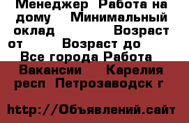 Менеджер. Работа на дому. › Минимальный оклад ­ 30 000 › Возраст от ­ 25 › Возраст до ­ 35 - Все города Работа » Вакансии   . Карелия респ.,Петрозаводск г.
